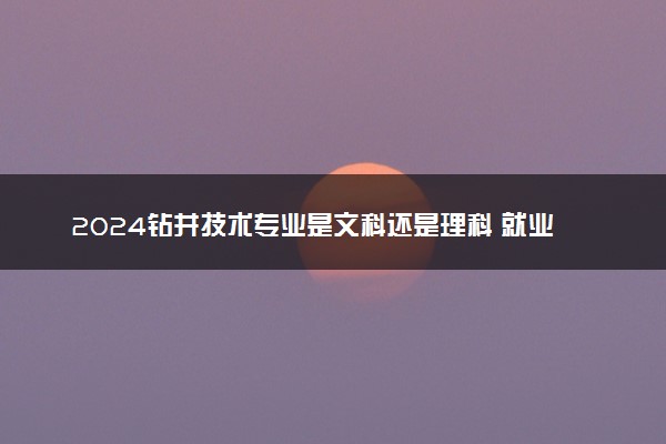 2024钻井技术专业是文科还是理科 就业前景及方向