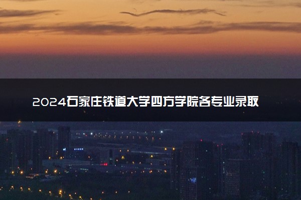 2024石家庄铁道大学四方学院各专业录取分数线及位次 各省录取最低分是多少