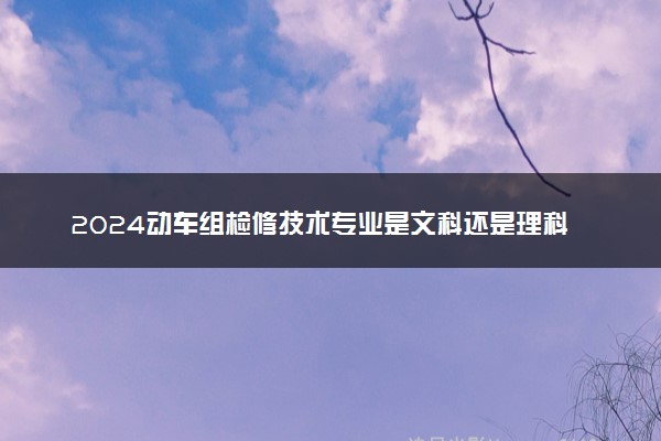 2024动车组检修技术专业是文科还是理科 就业前景及方向