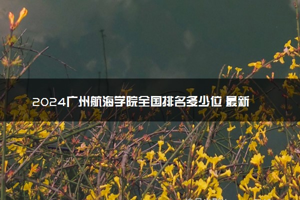 2024广州航海学院全国排名多少位 最新全国排行榜