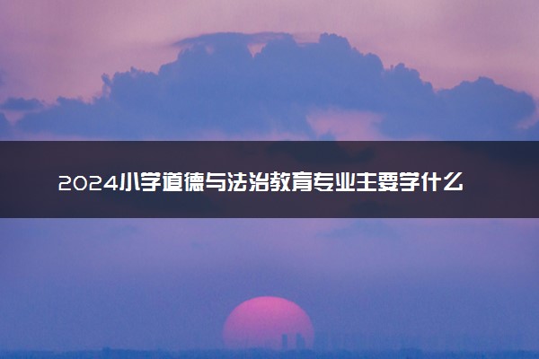 2024小学道德与法治教育专业主要学什么课程 就业前景及方向有哪些