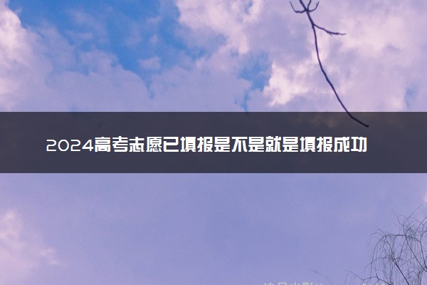 2024高考志愿已填报是不是就是填报成功 怎么确认