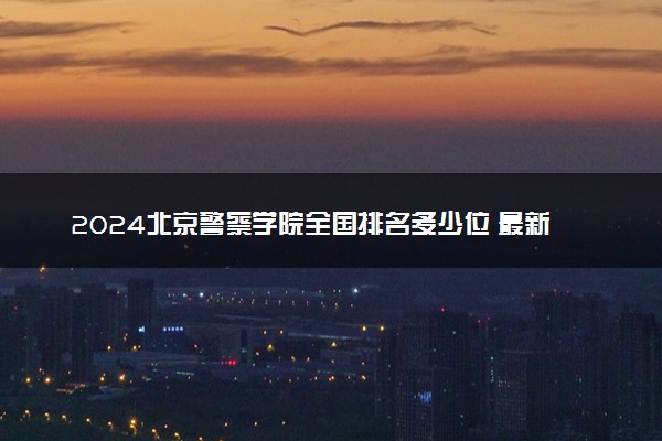 2024北京警察学院全国排名多少位 最新全国排行榜