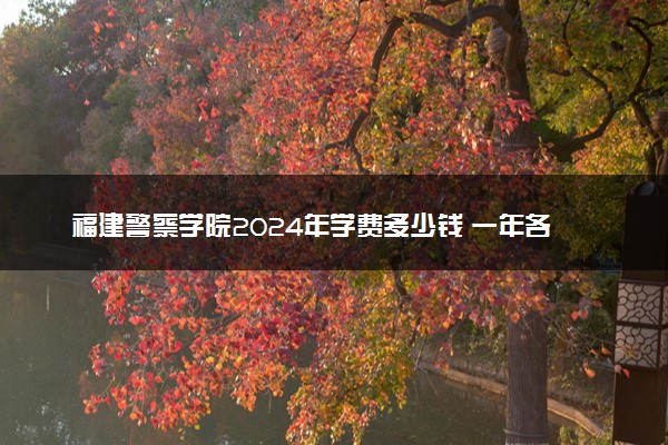 福建警察学院2024年学费多少钱 一年各专业收费标准