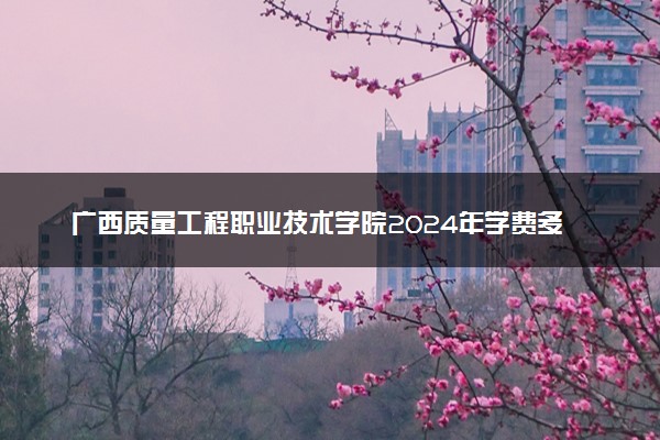 广西质量工程职业技术学院2024年学费多少钱 一年各专业收费标准