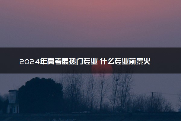 2024年高考最热门专业 什么专业前景火爆