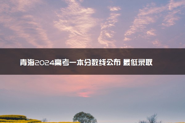 青海2024高考一本分数线公布 最低录取控制线多少分
