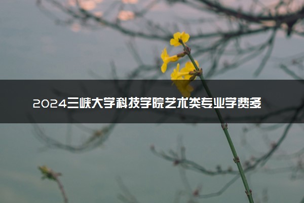 2024三峡大学科技学院艺术类专业学费多少钱一年 各专业收费标准