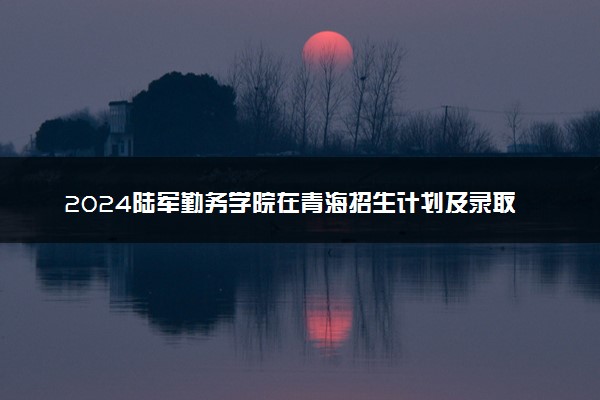 2024陆军勤务学院在青海招生计划及录取分数线 招生人数是多少