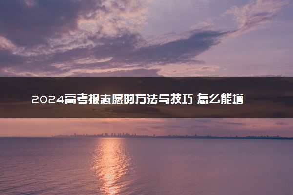 2024高考报志愿的方法与技巧 怎么能增大录取几率