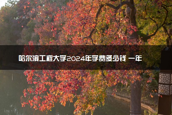 哈尔滨工程大学2024年学费多少钱 一年各专业收费标准