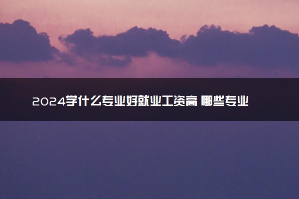 2024学什么专业好就业工资高 哪些专业最赚钱