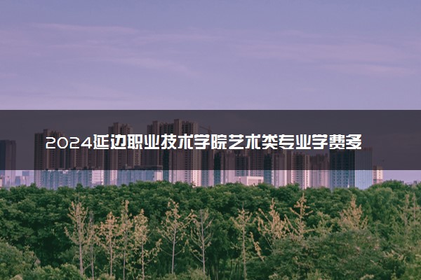 2024延边职业技术学院艺术类专业学费多少钱一年 各专业收费标准