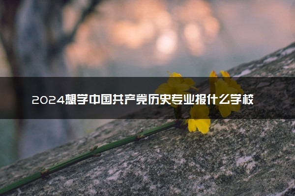 2024想学中国共产党历史专业报什么学校 哪个大学好