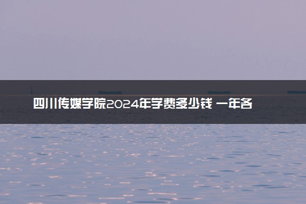 四川传媒学院2024年学费多少钱 一年各专业收费标准