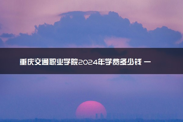重庆交通职业学院2024年学费多少钱 一年各专业收费标准