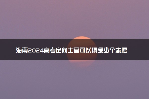 海南2024高考定向士官可以填多少个志愿 志愿设置及填报技巧