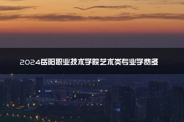 2024岳阳职业技术学院艺术类专业学费多少钱一年 各专业收费标准