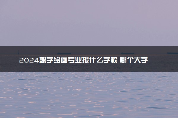2024想学绘画专业报什么学校 哪个大学好