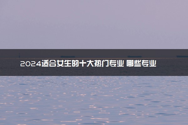 2024适合女生的十大热门专业 哪些专业女生学吃香
