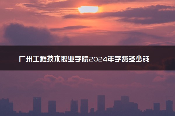 广州工程技术职业学院2024年学费多少钱 一年各专业收费标准