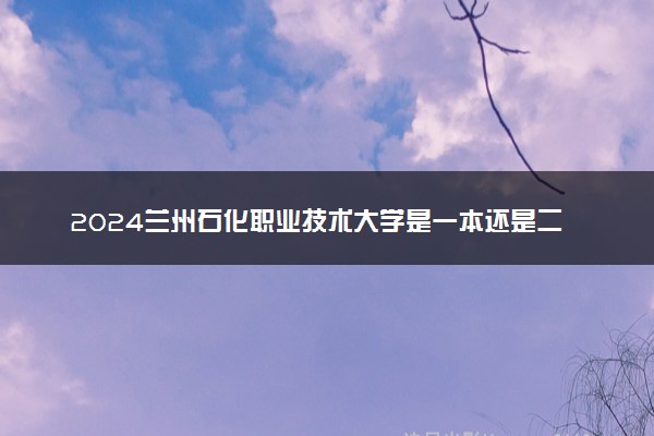 2024兰州石化职业技术大学是一本还是二本 含金量高吗