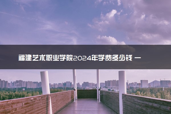 福建艺术职业学院2024年学费多少钱 一年各专业收费标准