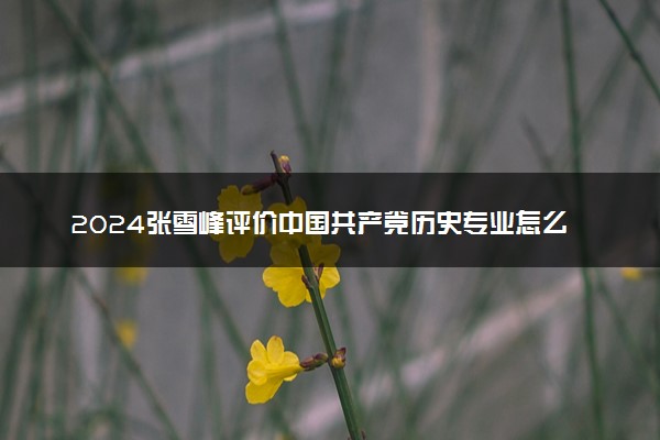 2024张雪峰评价中国共产党历史专业怎么样 哪个学校最好