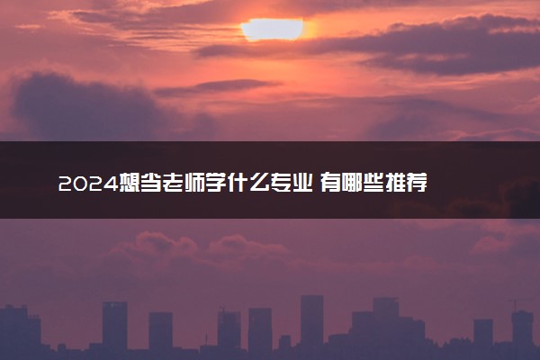 2024想当老师学什么专业 有哪些推荐