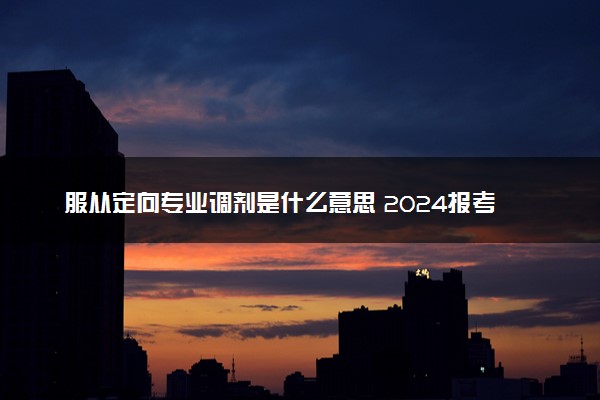 服从定向专业调剂是什么意思 2024报考时要不要选