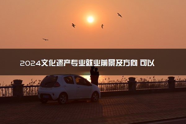 2024文化遗产专业就业前景及方向 可以从事哪些工作