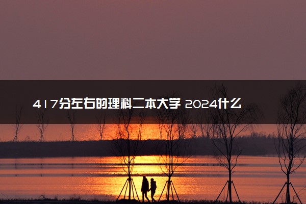 417分左右的理科二本大学 2024什么大学适合捡漏