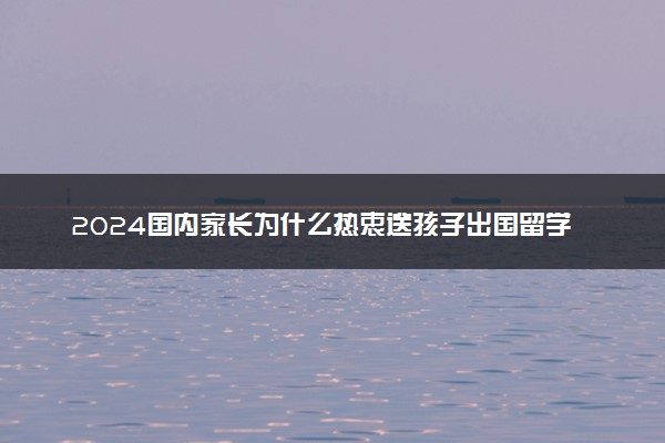 2024国内家长为什么热衷送孩子出国留学