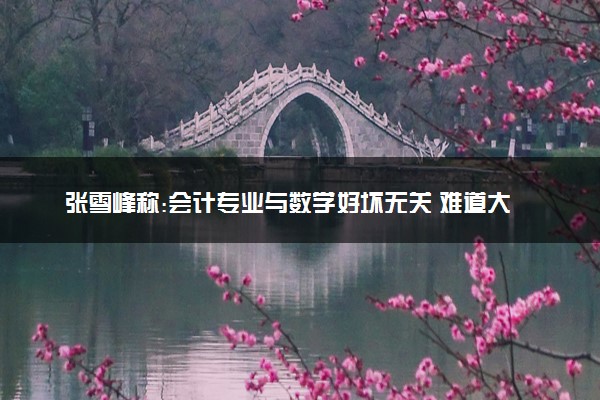 张雪峰称:会计专业与数学好坏无关 难道大家都理解错了？