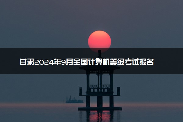 甘肃2024年9月全国计算机等级考试报名时间 几号报名