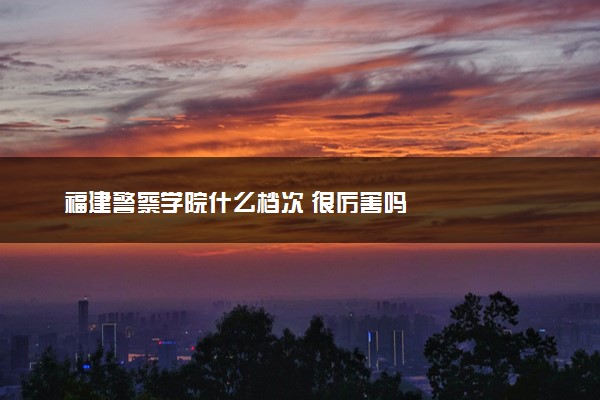 福建警察学院什么档次 很厉害吗