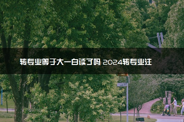 转专业等于大一白读了吗 2024转专业注意事项有哪些