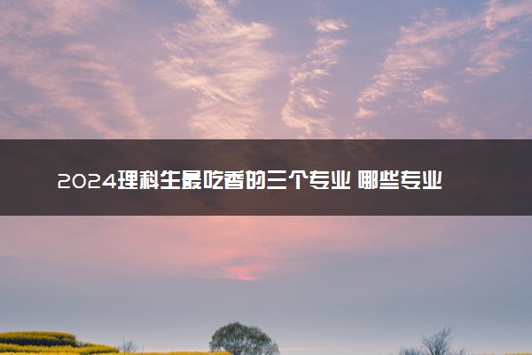 2024理科生最吃香的三个专业 哪些专业适合理科生