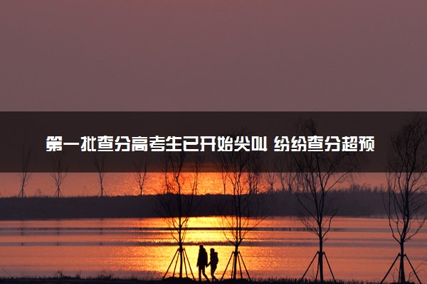 第一批查分高考生已开始尖叫 纷纷查分超预期