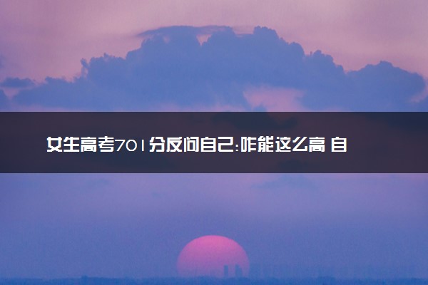 女生高考701分反问自己:咋能这么高 自己也很惊讶