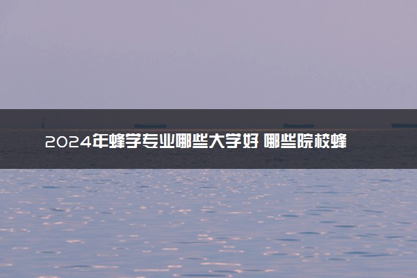 2024年蜂学专业哪些大学好 哪些院校蜂学专业强