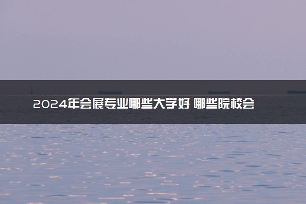 2024年会展专业哪些大学好 哪些院校会展专业强