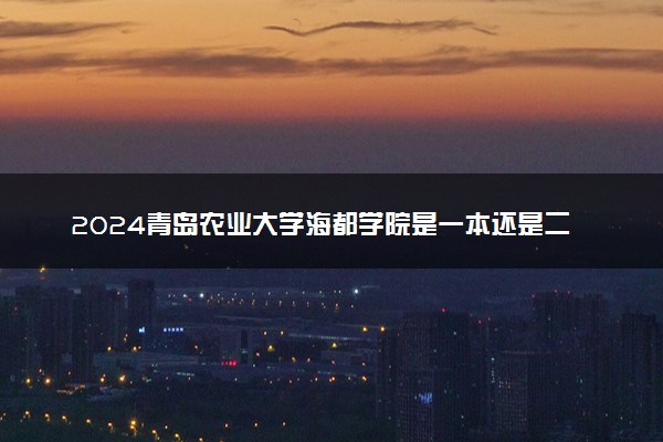 2024青岛农业大学海都学院是一本还是二本 含金量高吗
