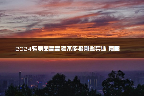 2024转氨酶高高考不能报哪些专业 有哪些影响