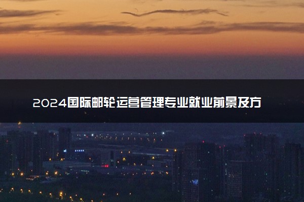2024国际邮轮运营管理专业就业前景及方向