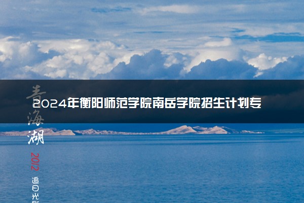 2024年衡阳师范学院南岳学院招生计划专业及各省录取分数线位次