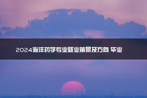 2024海洋药学专业就业前景及方向 毕业后能干什么