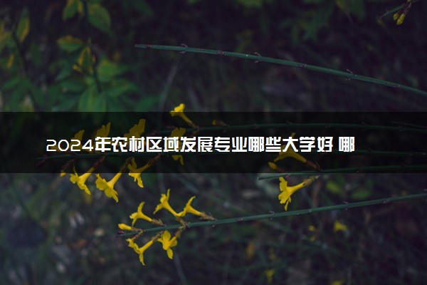 2024年农村区域发展专业哪些大学好 哪些院校农村区域发展专业强