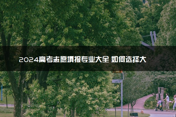 2024高考志愿填报专业大全 如何选择大学专业