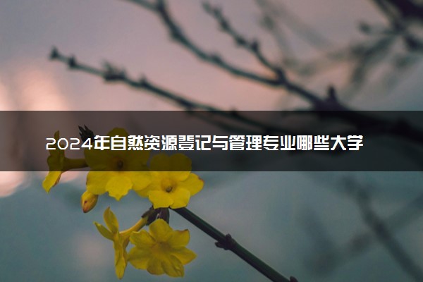2024年自然资源登记与管理专业哪些大学好 哪些院校自然资源登记与管理专业强